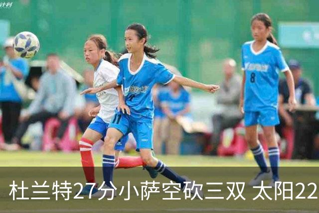 杜兰特27分小萨空砍三双 太阳22分逆转胜国王