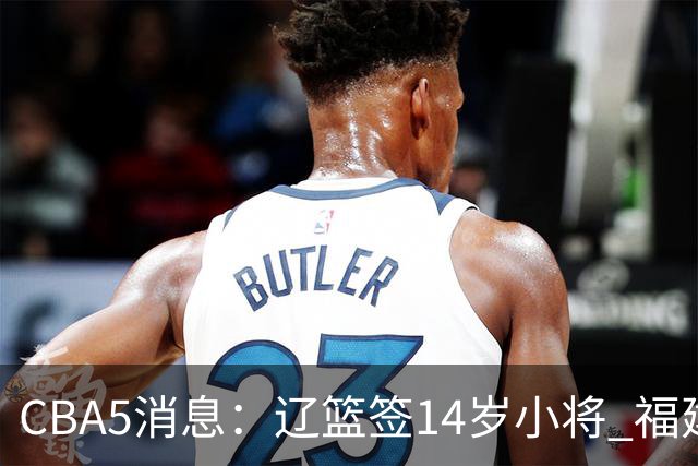 CBA5消息：辽篮签14岁小将 福建签强援 徐昕签美方经纪 徐杰刻苦特训